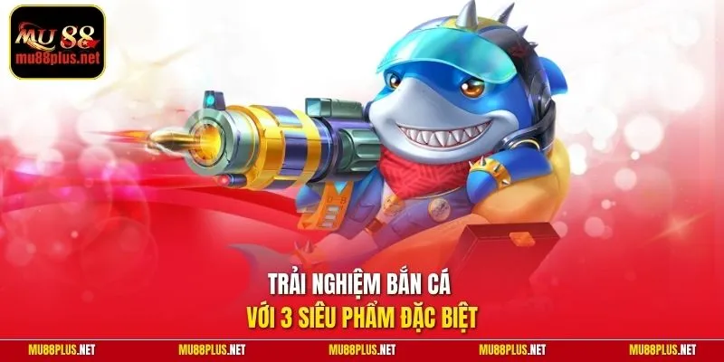 Trải nghiệm bắn cá với 3 siêu phẩm đặc biệt